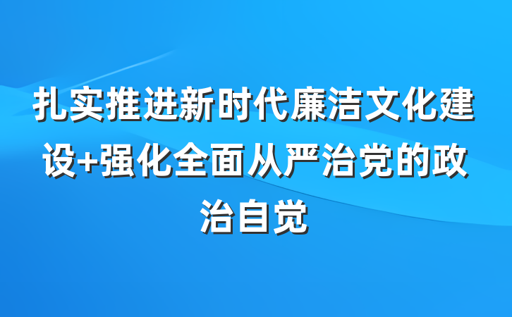 扎实推进新时代廉洁文化建设 强化全面从严治党的政治自觉