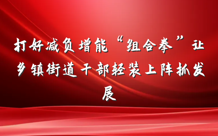 打好减负增能“组合拳”让乡镇街道干部轻装上阵抓发展