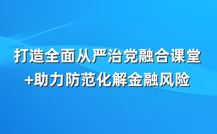 打造全面从严治党融合课堂 助力防范化解金融风险