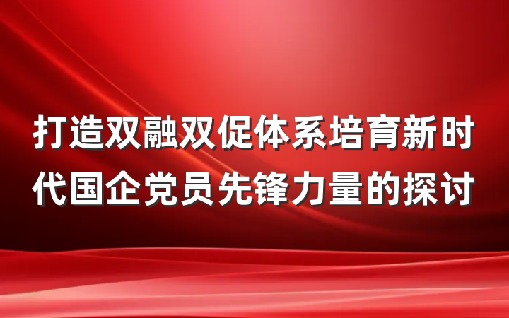 打造双融双促体系培育新时代国企党员先锋力量的探讨