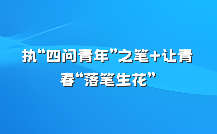 执“四问青年”之笔 让青春“落笔生花”