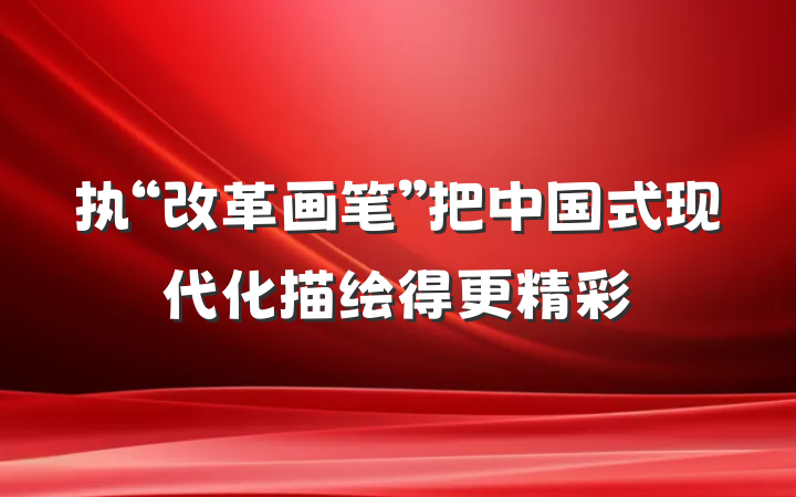 执“改革画笔”把中国式现代化描绘得更精彩