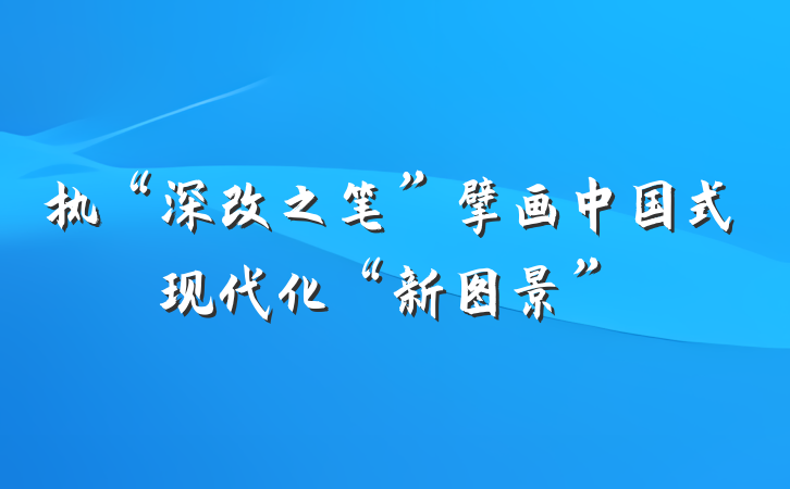 执“深改之笔”擘画中国式现代化“新图景”