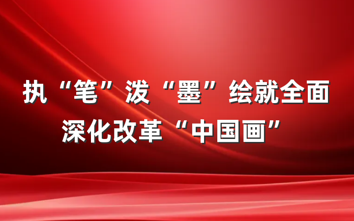 执“笔”泼“墨”绘就全面深化改革“中国画”