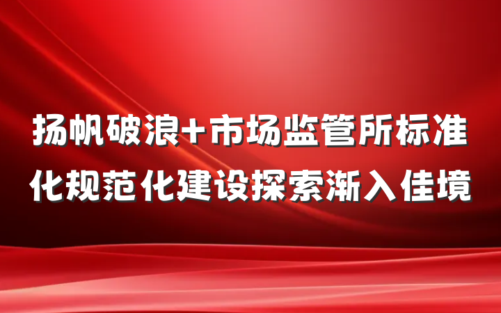 扬帆破浪 市场监管所标准化规范化建设探索渐入佳境