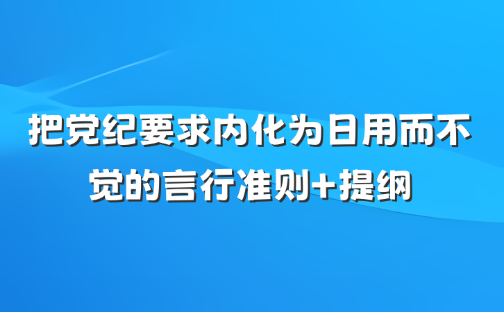 把党纪要求内化为日用而不觉的言行准则 提纲