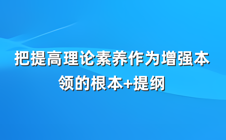 把提高理论素养作为增强本领的根本 提纲