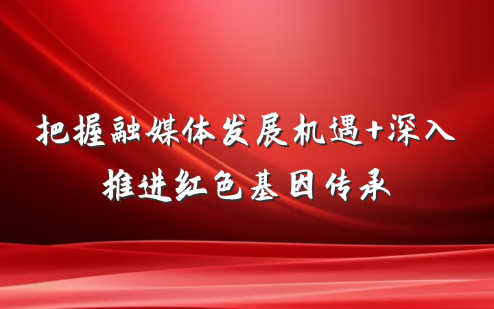 把握融媒体发展机遇 深入推进红色基因传承