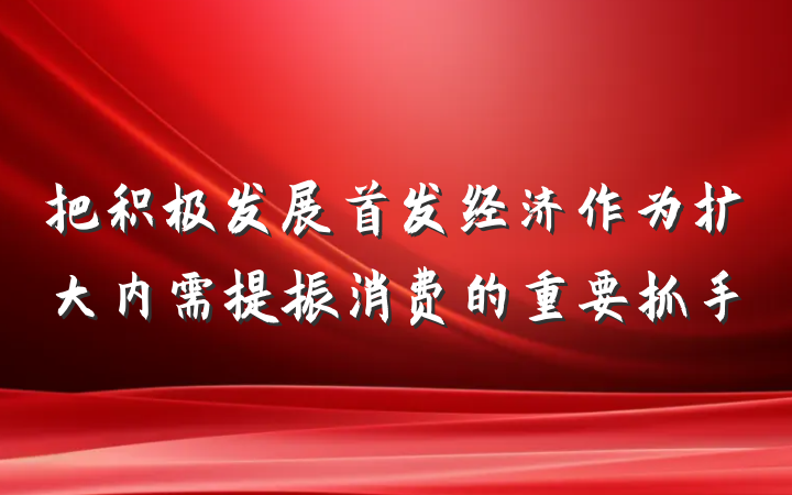 把积极发展首发经济作为扩大内需提振消费的重要抓手
