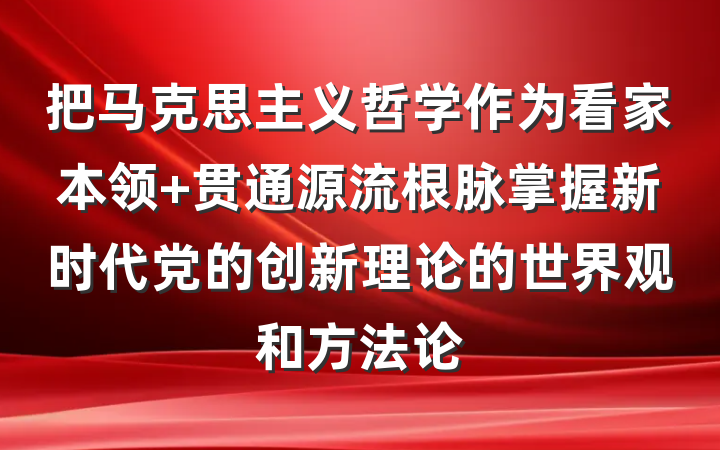 把马克思主义哲学作为看家本领 贯通源流根脉掌握新时代党的创新理论的世界观和方法论