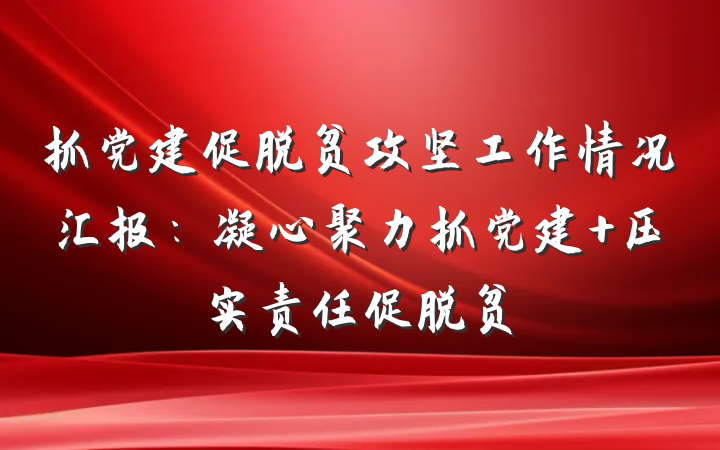 抓党建促脱贫攻坚工作情况汇报：凝心聚力抓党建 压实责任促脱贫
