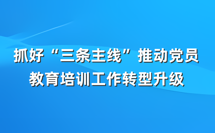 抓好“三条主线”推动党员教育培训工作转型升级