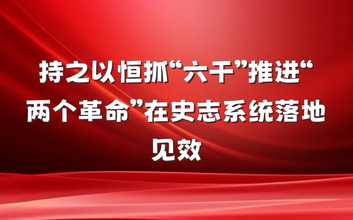 持之以恒抓“六干”推进“两个革命”在史志系统落地见效