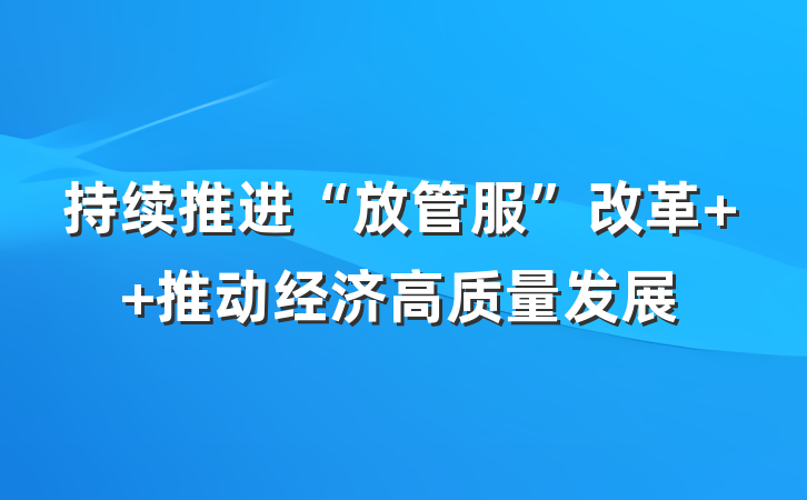 持续推进“放管服”改革  推动经济高质量发展