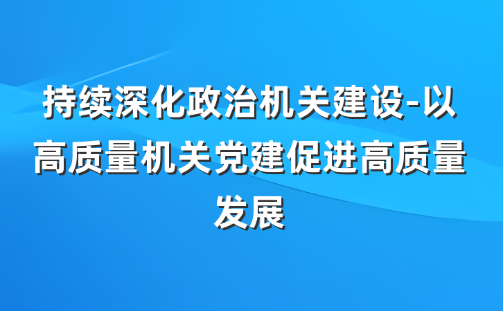 持续深化政治机关建设-以高质量机关党建促进高质量发展