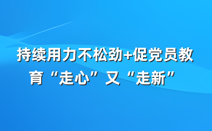 持续用力不松劲+促党员教育“走心”又“走新”