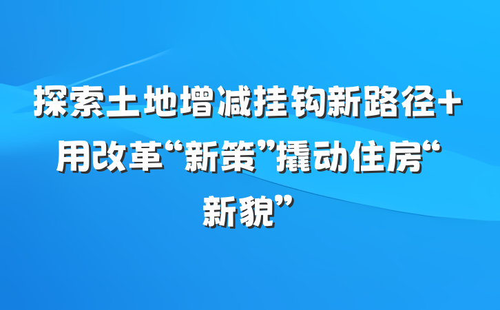 探索土地增减挂钩新路径 用改革“新策”撬动住房“新貌”