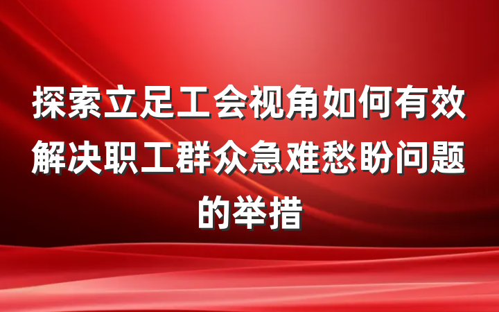 探索立足工会视角如何有效解决职工群众急难愁盼问题的举措