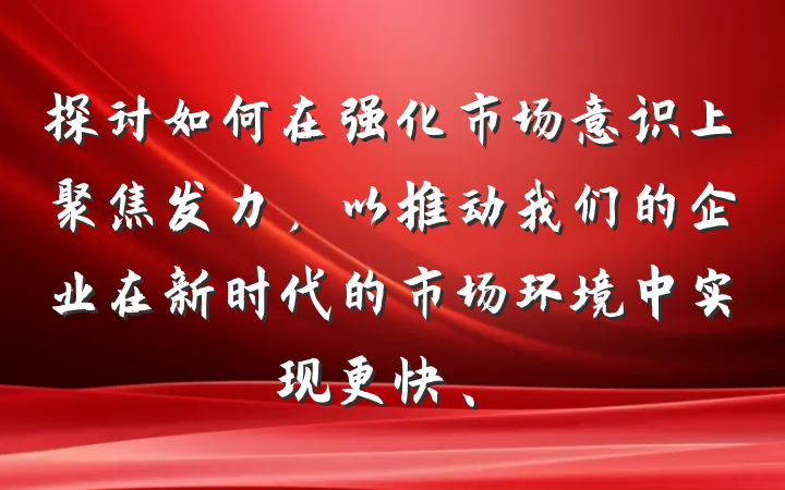 探讨如何在强化市场意识上聚焦发力，以推动我们的企业在新时代的市场环境中实现更快、