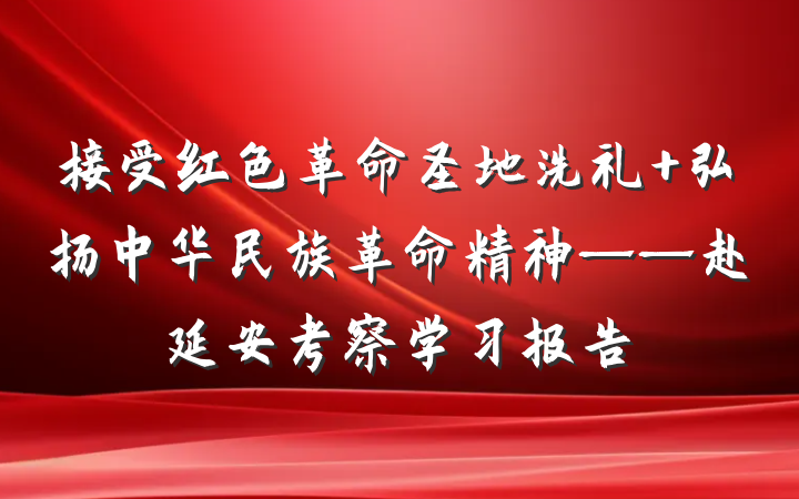 接受红色革命圣地洗礼 弘扬中华民族革命精神——赴延安考察学习报告