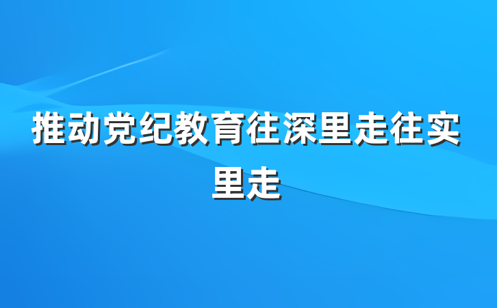 推动党纪教育往深里走往实里走