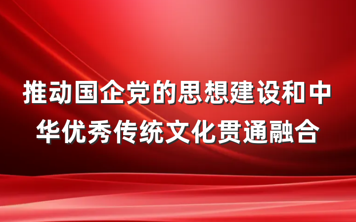 推动国企党的思想建设和中华优秀传统文化贯通融合