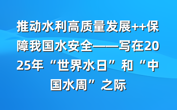 推动水利高质量发展  保障我国水安全——写在2025年“世界水日”和“中国水周”之际