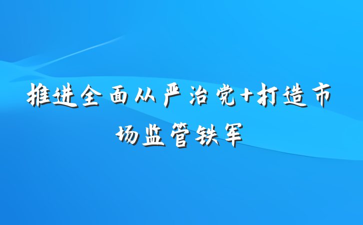 推进全面从严治党 打造市场监管铁军