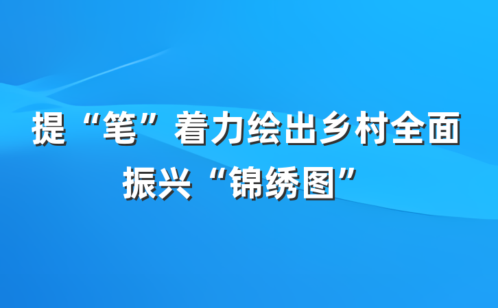 提“笔”着力绘出乡村全面振兴“锦绣图”