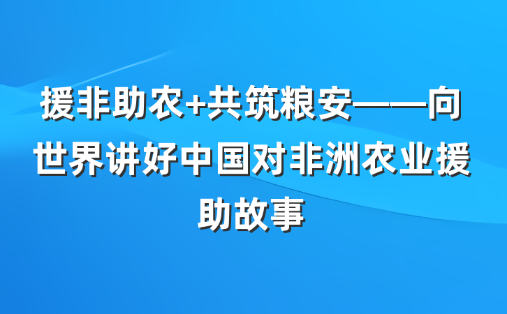 援非助农 共筑粮安——向世界讲好中国对非洲农业援助故事