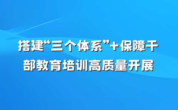 搭建“三个体系” 保障干部教育培训高质量开展