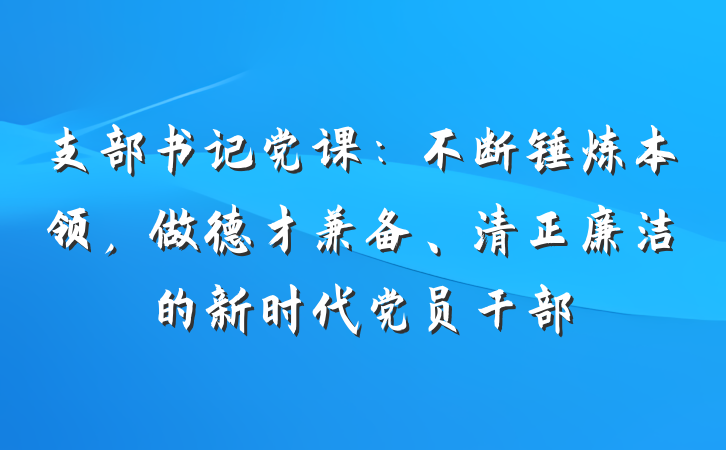 支部书记党课：不断锤炼本领，做德才兼备、清正廉洁的新时代党员干部