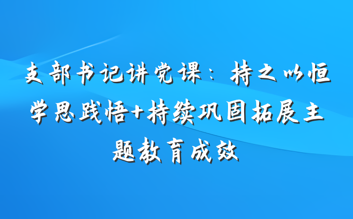 支部书记讲党课：持之以恒学思践悟 持续巩固拓展主题教育成效