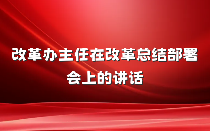改革办主任在改革总结部署会上的讲话