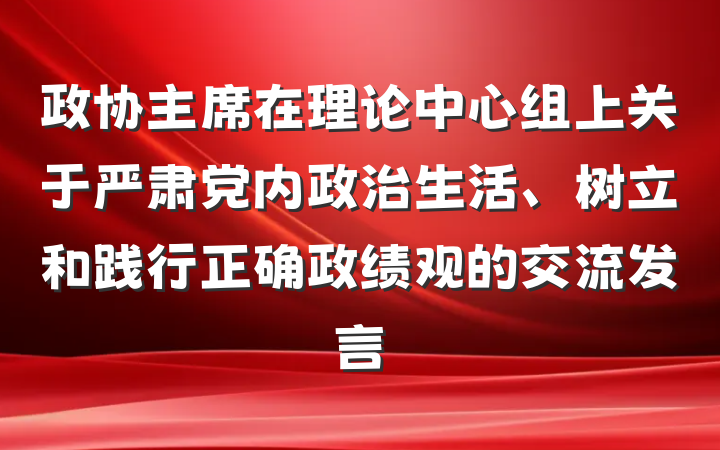 政协主席在理论中心组上关于严肃党内政治生活、树立和践行正确政绩观的交流发言