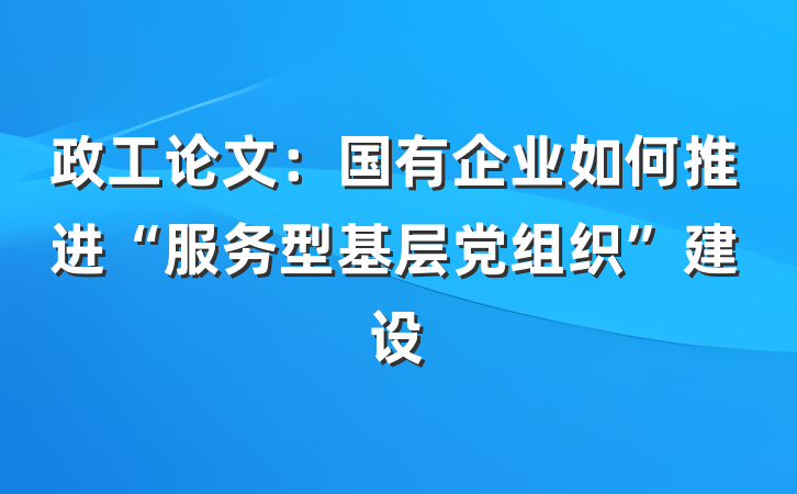 政工论文：国有企业如何推进“服务型基层党组织”建设