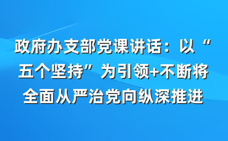 政府办支部党课讲话：以“五个坚持”为引领 不断将全面从严治党向纵深推进