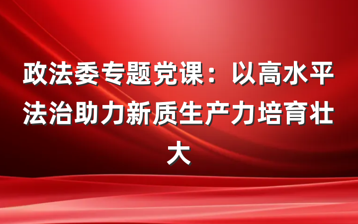 政法委专题党课：以高水平法治助力新质生产力培育壮大