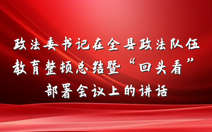 政法委书记在全县政法队伍教育整顿总结暨“回头看”部署会议上的讲话