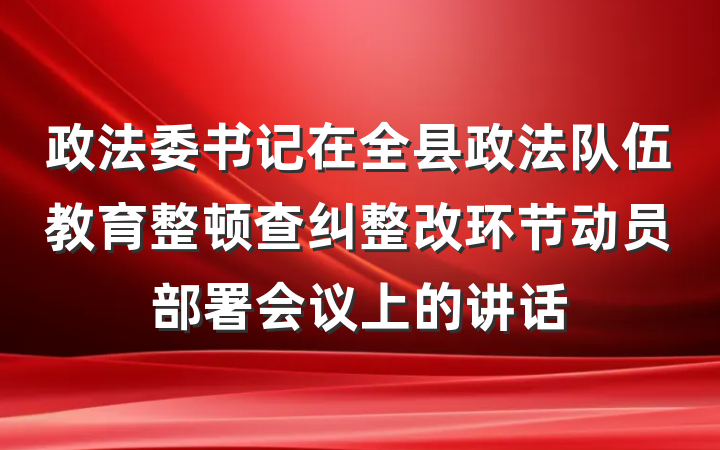 政法委书记在全县政法队伍教育整顿查纠整改环节动员部署会议上的讲话