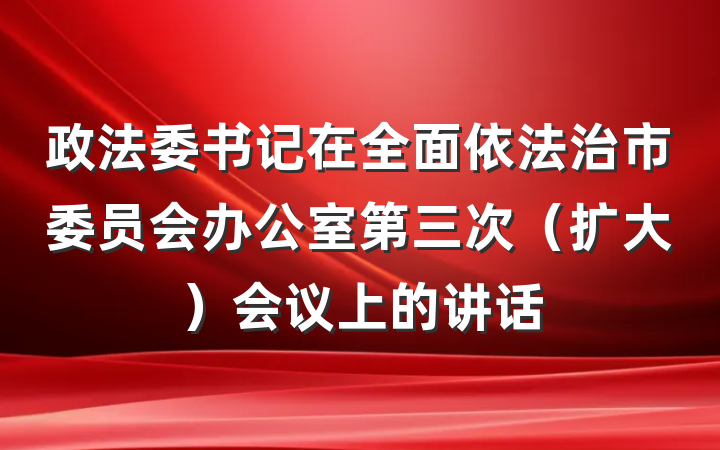 政法委书记在全面依法治市委员会办公室第三次（扩大）会议上的讲话