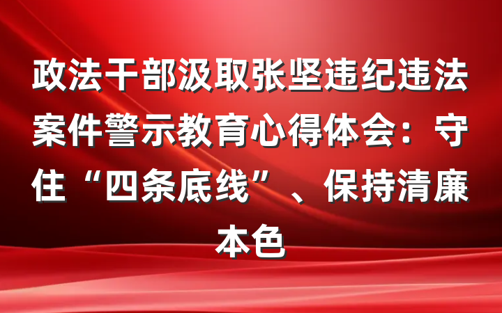 政法干部汲取张坚违纪违法案件警示教育心得体会：守住“四条底线”、保持清廉本色