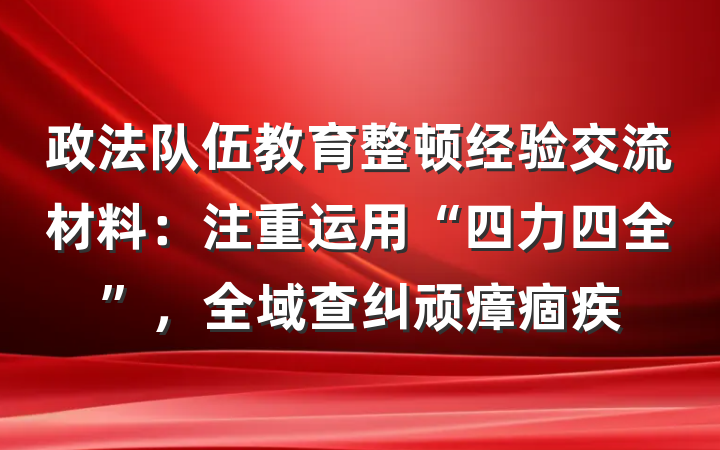 政法队伍教育整顿经验交流材料：注重运用“四力四全”，全域查纠顽瘴痼疾
