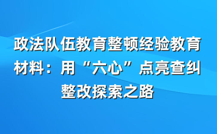 政法队伍教育整顿经验教育材料：用“六心”点亮查纠整改探索之路