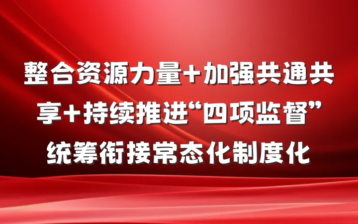 整合资源力量 加强共通共享 持续推进“四项监督”统筹衔接常态化制度化