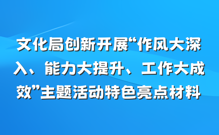 文化局创新开展“作风大深入、能力大提升、工作大成效”主题活动特色亮点材料