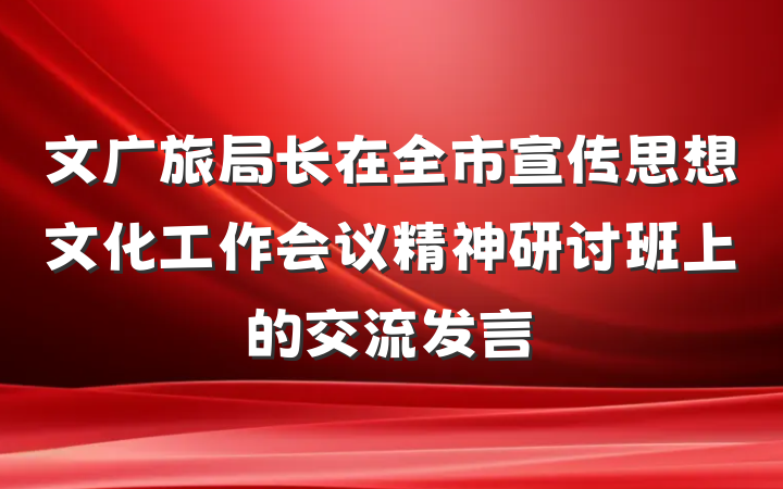 文广旅局长在全市宣传思想文化工作会议精神研讨班上的交流发言