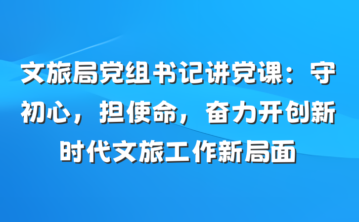 文旅局党组书记讲党课：守初心，担使命，奋力开创新时代文旅工作新局面