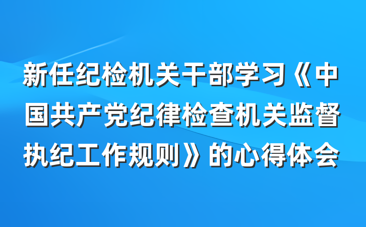 新任纪检机关干部学习《中国共产党纪律检查机关监督执纪工作规则》的心得体会