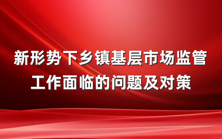新形势下乡镇基层市场监管工作面临的问题及对策